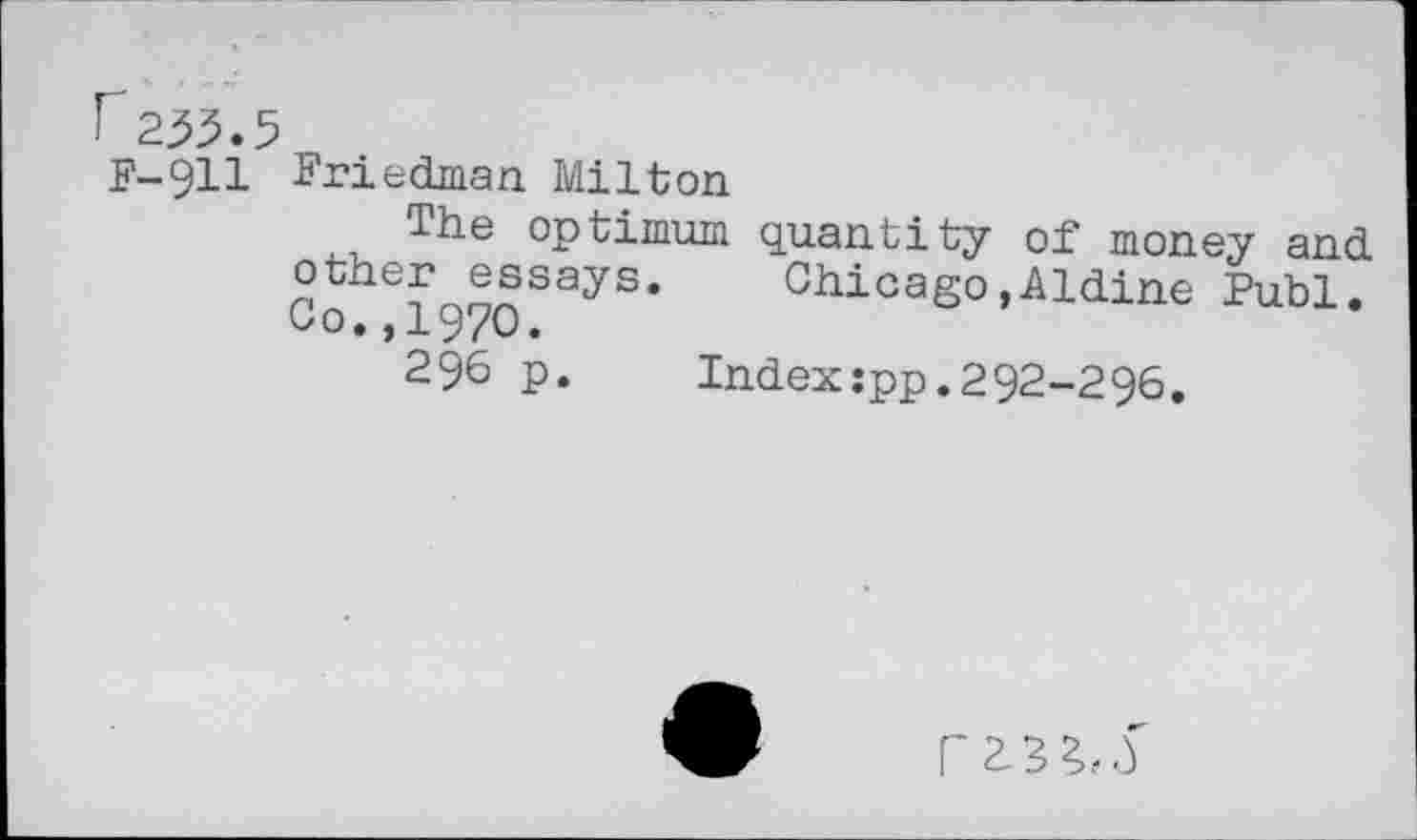 ﻿r255.5 F-911
Friedman Milton
The optimum quantity of money and other essays. Chicago,Aldine Publ. Co.,1970.
296 p. Index:pp.292-296.
